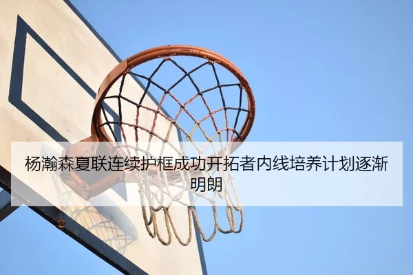 杨瀚森夏联连续护框成功开拓者内线培养计划逐渐明朗