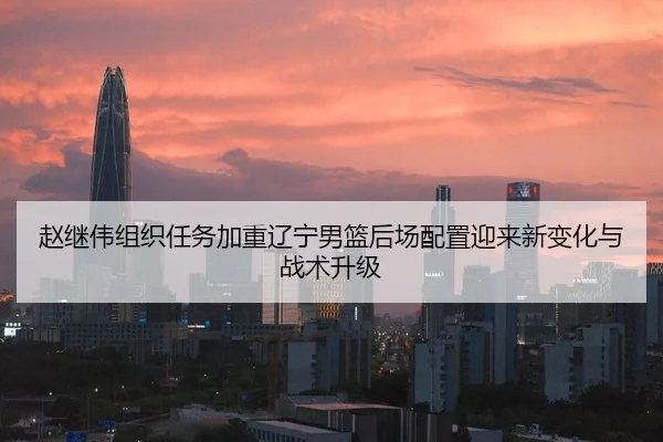 赵继伟组织任务加重辽宁男篮后场配置迎来新变化与战术升级